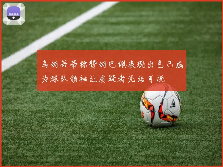 乌姆蒂蒂称赞姆巴佩表现出色已成为球队领袖让质疑者无话可说