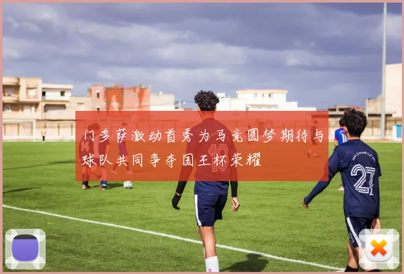 门多萨激动首秀为马竞圆梦期待与球队共同争夺国王杯荣耀