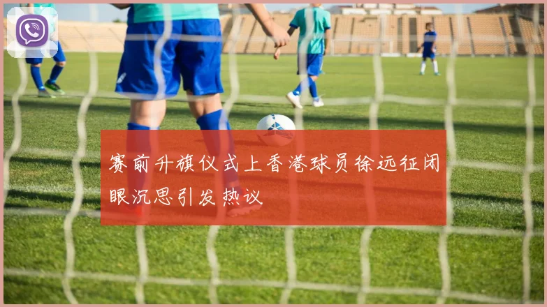 赛前升旗仪式上香港球员徐远征闭眼沉思引发热议