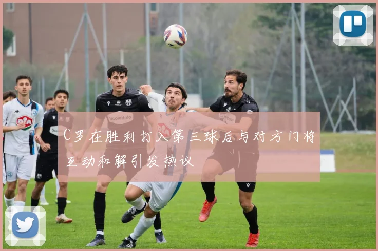 C罗在胜利打入第三球后与对方门将互动和解引发热议