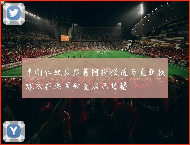 李刚仁效应显著阿斯报道马竞新款球衣在韩国耐克店已售罄