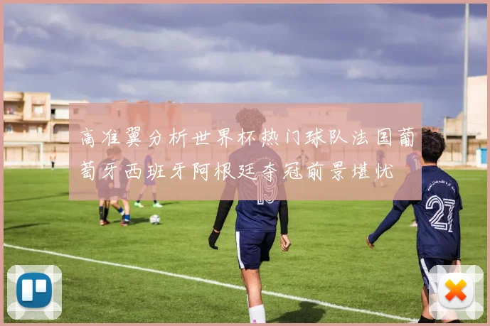 高准翼分析世界杯热门球队法国葡萄牙西班牙阿根廷夺冠前景堪忧