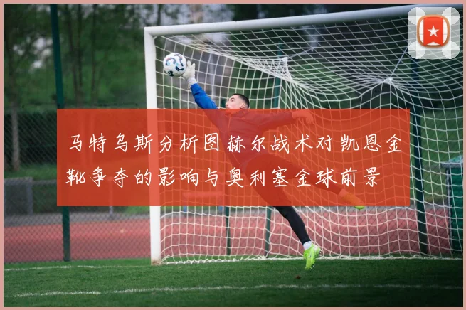 马特乌斯分析图赫尔战术对凯恩金靴争夺的影响与奥利塞金球前景