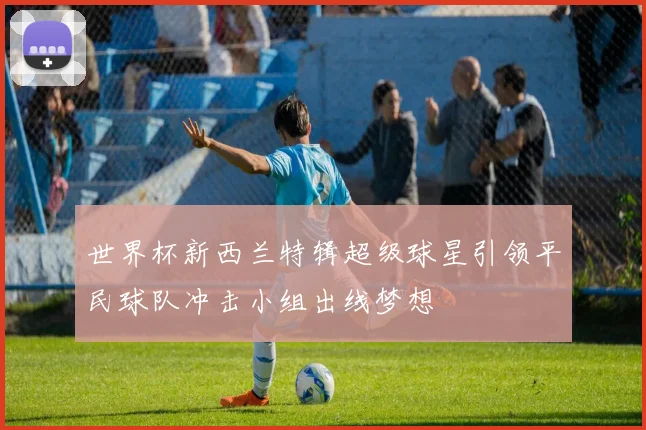 世界杯新西兰特辑超级球星引领平民球队冲击小组出线梦想