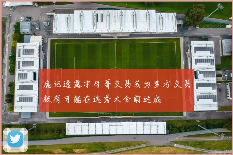 鹿记透露字母哥交易或为多方交易极有可能在选秀大会前达成