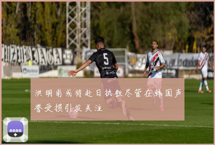 洪明甫或将赴日执教尽管在韩国声誉受损引发关注