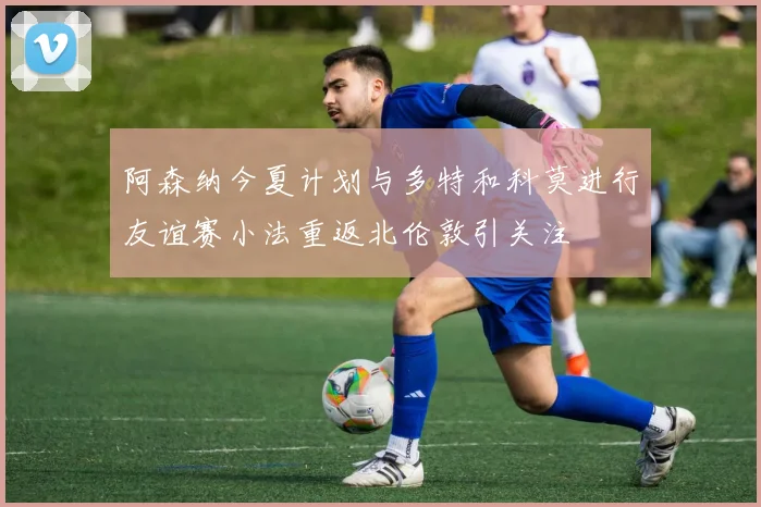 阿森纳今夏计划与多特和科莫进行友谊赛小法重返北伦敦引关注