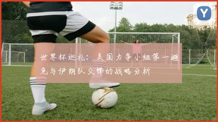 世界杯巡礼：美国力争小组第一避免与伊朗队交锋的战略分析