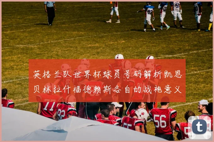英格兰队世界杯球员号码解析凯恩贝林拉什福德赖斯各自的战袍意义
