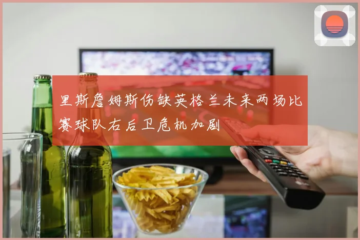 里斯詹姆斯伤缺英格兰未来两场比赛球队右后卫危机加剧