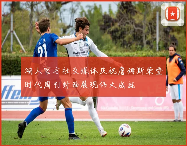 湖人官方社交媒体庆祝詹姆斯荣登时代周刊封面展现伟大成就