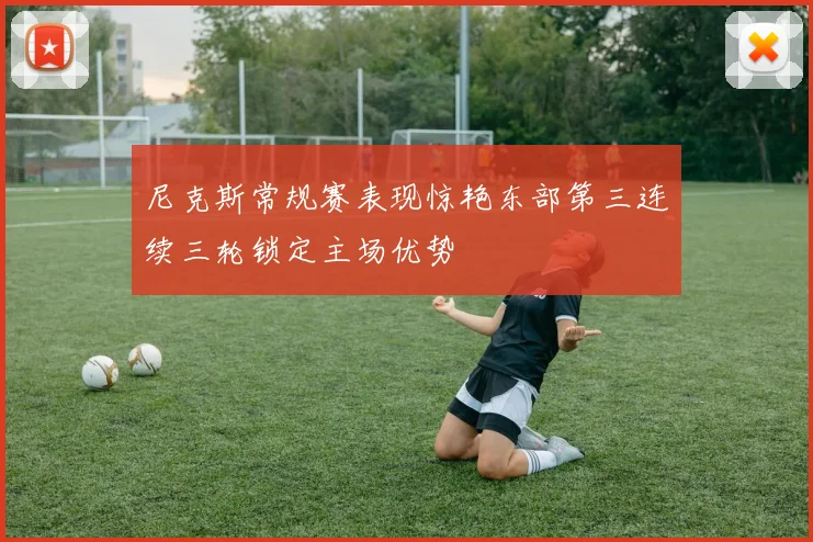 尼克斯常规赛表现惊艳东部第三连续三轮锁定主场优势