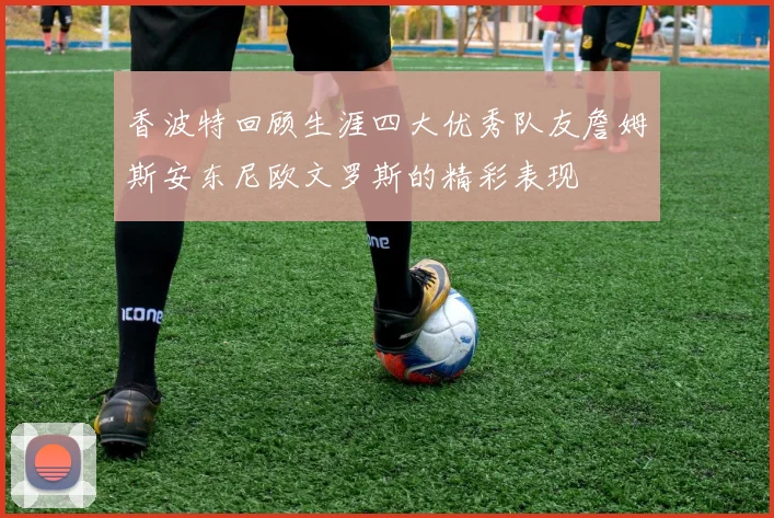 香波特回顾生涯四大优秀队友詹姆斯安东尼欧文罗斯的精彩表现