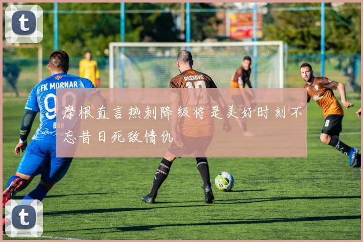 摩根直言热刺降级将是美好时刻不忘昔日死敌情仇