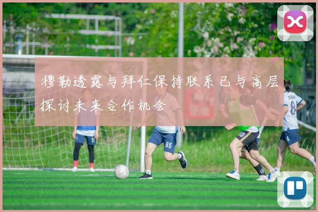 穆勒透露与拜仁保持联系已与高层探讨未来合作机会