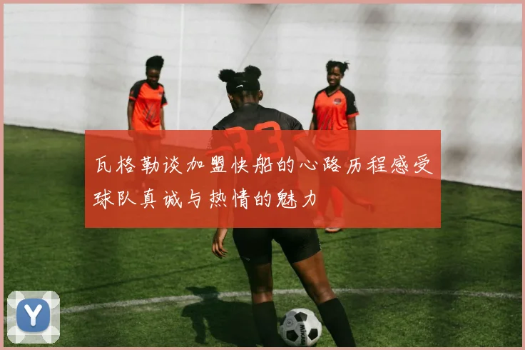 瓦格勒谈加盟快船的心路历程感受球队真诚与热情的魅力