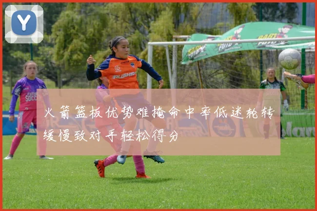 火箭篮板优势难掩命中率低迷轮转缓慢致对手轻松得分