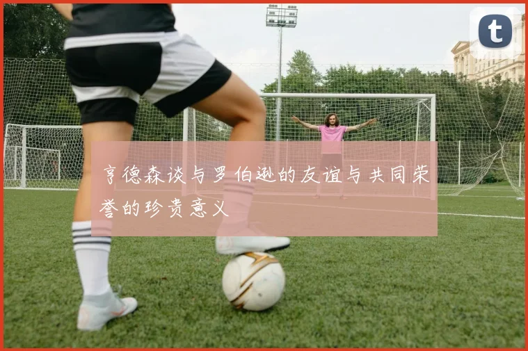 亨德森谈与罗伯逊的友谊与共同荣誉的珍贵意义