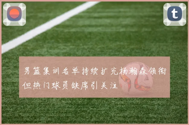 男篮集训名单持续扩充杨瀚森领衔但热门球员缺席引关注