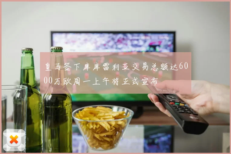 皇马签下库库雷利亚交易总额达6000万欧周一上午将正式宣布